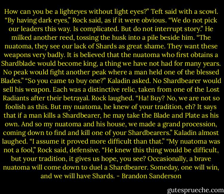 How can you be a lighteyes without light eyes?” Teft said with a scowl.<br />“By having dark eyes,” Rock said, as if it were obvious. “We do not pick our leaders this way. Is complicated. But do not interrupt story.” He milked another reed, tossing the husk into a pile beside him.<br />“The nuatoma, they see our lack of Shards as great shame. They want these weapons very badly. It is believed that the nuatoma who first obtains a Shardblade would become king, a thing we have not had for many years. No peak would fight another peak where a man held one of the blessed Blades.”<br />“So you came to buy one?” Kaladin asked. No Shardbearer would sell his weapon. Each was a<br />distinctive relic, taken from one of the Lost Radiants after their betrayal.<br />Rock laughed. “Ha! Buy? No, we are not so foolish as this. But my nuatoma, he knew of your tradition, eh? It says that if a man kills a Shardbearer, he may take the Blade and Plate as his own. And<br />so my nuatoma and his house, we made a grand procession, coming down to find and kill one of your Shardbearers.”<br />Kaladin almost laughed. “I assume it proved more difficult than that.”<br />“My nuatoma was not a fool,” Rock said, defensive. “He knew this thing would be difficult, but your tradition, it gives us hope, you see? Occasionally, a brave nuatoma will come down to duel a<br />Shardbearer. Someday, one will win, and we will have Shards. - Brandon Sanderson