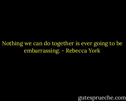 Nothing we can do together is ever going to be embarrassing. - Rebecca York