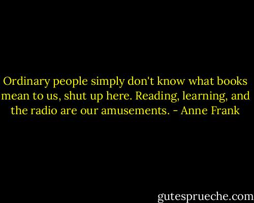 Ordinary people simply don't know what books mean to us, shut up here. Reading, learning, and the radio are our amusements. - Anne Frank