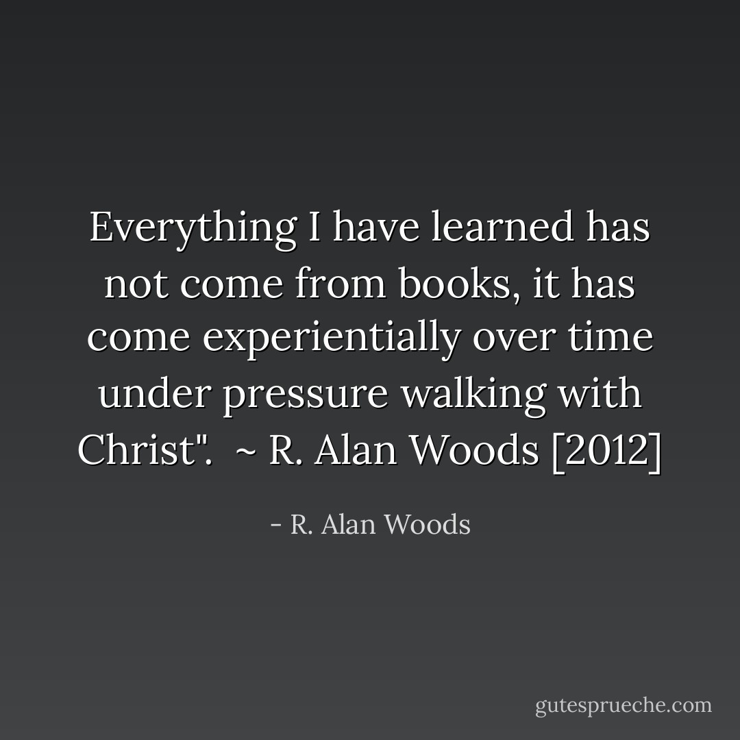 Everything I have learned has not come from books, it has come experientially over time under pressure walking with Christ".<br /><br />~ R. Alan Woods [2012] - R. Alan Woods