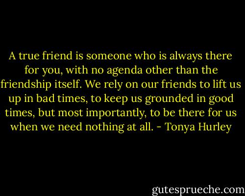 A true friend is someone who is always there for you, with no agenda other than the friendship itself. We rely on our friends to lift us up in bad times, to keep us grounded in good times, but most importantly, to be there for us when we need nothing at all. - Tonya Hurley