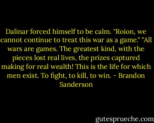 Dalinar forced himself to be calm. "Roion, we cannot continue to treat this war as a game."<br />"All wars are games. The greatest kind, with the pieces lost real lives, the prizes captured making for real wealth! This is the life for which men exist. To fight, to kill, to win. - Brandon Sanderson