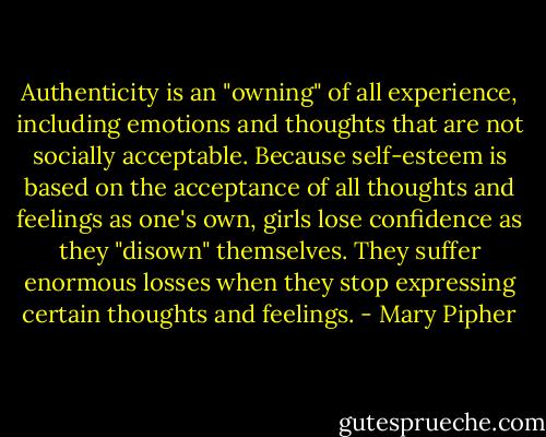 Authenticity is an "owning" of all experience, including emotions and thoughts that are not socially acceptable. Because self-esteem is based on the acceptance of all thoughts and feelings as one's own, girls lose confidence as they "disown" themselves. They suffer enormous losses when they stop expressing certain thoughts and feelings. - Mary Pipher