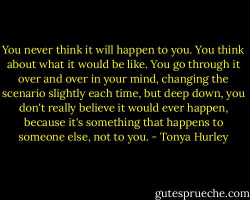 You never think it will happen to you. You think about what it would be like. You go through it over and over in your mind, changing the scenario slightly each time, but deep down, you don't really believe it would ever happen, because it's something that happens to someone else, not to you. - Tonya Hurley