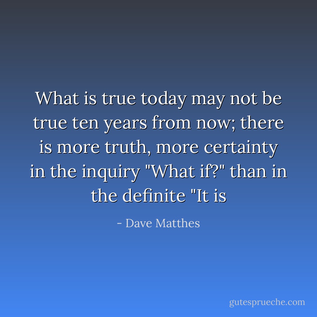 What is true today may not be true ten years from now; there is more truth, more certainty in the inquiry "What if?" than in the definite "It is - Dave Matthes