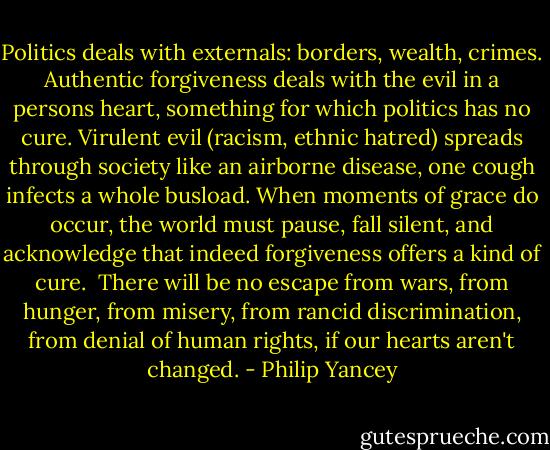 Politics deals with externals: borders, wealth, crimes. Authentic forgiveness deals with the evil in a persons heart, something for which politics has no cure. Virulent evil (racism, ethnic hatred) spreads through society like an airborne disease, one cough infects a whole busload. When moments of grace do occur, the world must pause, fall silent, and acknowledge that indeed forgiveness offers a kind of cure.<br /><br />There will be no escape from wars, from hunger, from misery, from rancid discrimination, from denial of human rights, if our hearts aren't changed. - Philip Yancey