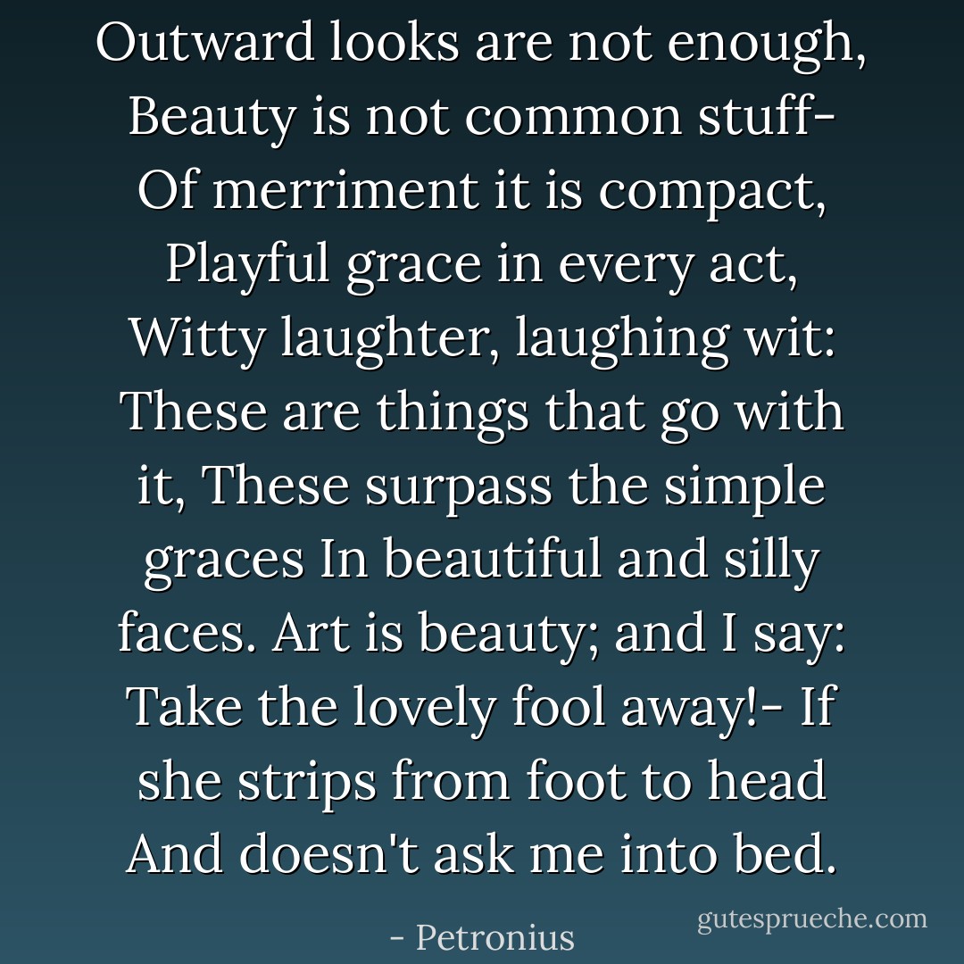 Outward looks are not enough,<br />Beauty is not common stuff-<br />Of merriment it is compact,<br />Playful grace in every act,<br />Witty laughter, laughing wit:<br />These are things that go with it,<br />These surpass the simple graces<br />In beautiful and silly faces.<br />Art is beauty; and I say:<br />Take the lovely fool away!-<br />If she strips from foot to head<br />And doesn't ask me into bed. - Petronius