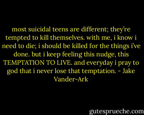 most suicidal teens are different; they’re tempted to kill themselves. with me, i know i need to die; i should be killed for the things i’ve done. but i keep feeling this nudge, this TEMPTATION TO LIVE. and everyday i pray to god that i never lose that temptation. - Jake Vander-Ark