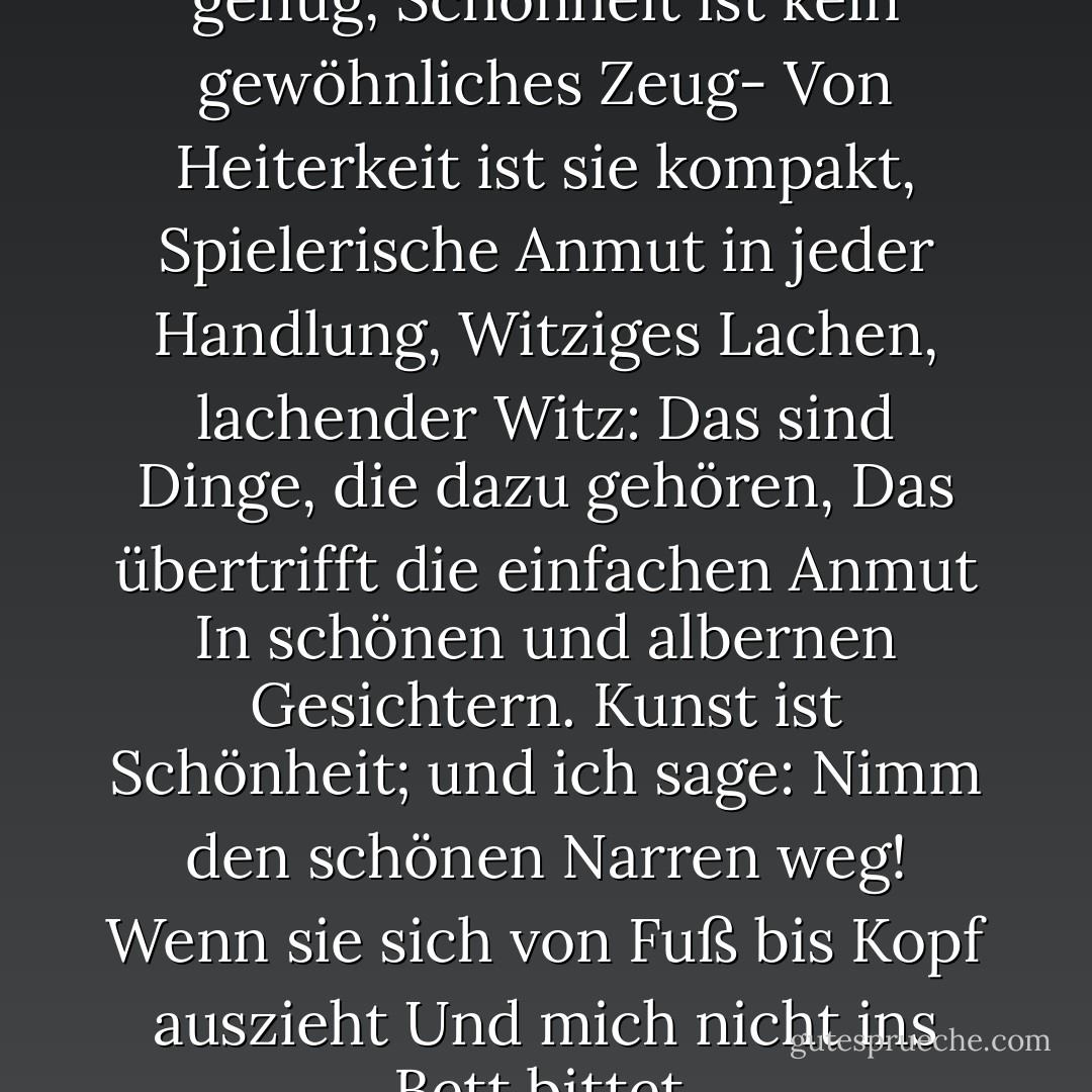 Äußerlichkeiten sind nicht genug,<br />Schönheit ist kein gewöhnliches Zeug-<br />Von Heiterkeit ist sie kompakt,<br />Spielerische Anmut in jeder Handlung,<br />Witziges Lachen, lachender Witz:<br />Das sind Dinge, die dazu gehören,<br />Das übertrifft die einfachen Anmut<br />In schönen und albernen Gesichtern.<br />Kunst ist Schönheit; und ich sage:<br />Nimm den schönen Narren weg!<br />Wenn sie sich von Fuß bis Kopf auszieht<br />Und mich nicht ins Bett bittet. - Petronius<