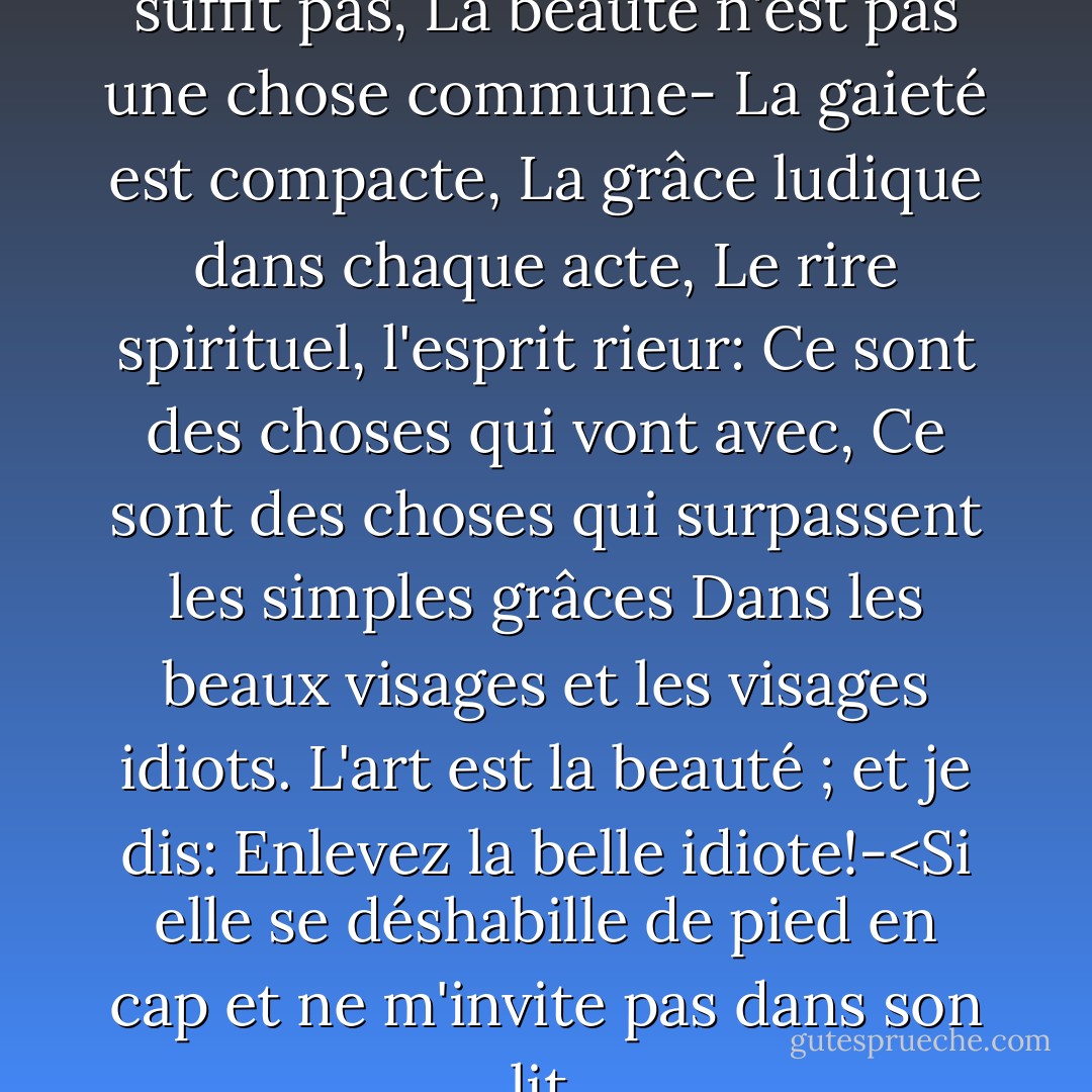 L'apparence extérieure ne suffit pas,<br />La beauté n'est pas une chose commune-<br />La gaieté est compacte,<br />La grâce ludique dans chaque acte,<br />Le rire spirituel, l'esprit rieur:<br />Ce sont des choses qui vont avec,<br />Ce sont des choses qui surpassent les simples grâces<br />Dans les beaux visages et les visages idiots.<br />L'art est la beauté ; et je dis:<br />Enlevez la belle idiote!-<Si elle se déshabille de pied en cap<br />et ne m'invite pas dans son lit. - Petronius