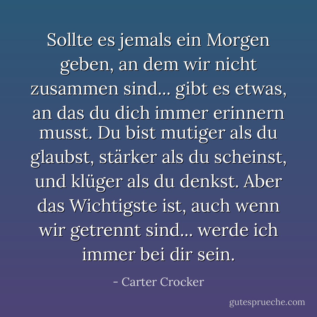 Sollte es jemals ein Morgen geben, an dem wir nicht zusammen sind... gibt es etwas, an das du dich immer erinnern musst. Du bist mutiger als du glaubst, stärker als du scheinst, und klüger als du denkst. Aber das Wichtigste ist, auch wenn wir getrennt sind... werde ich immer bei dir sein. - Carter Crocker<