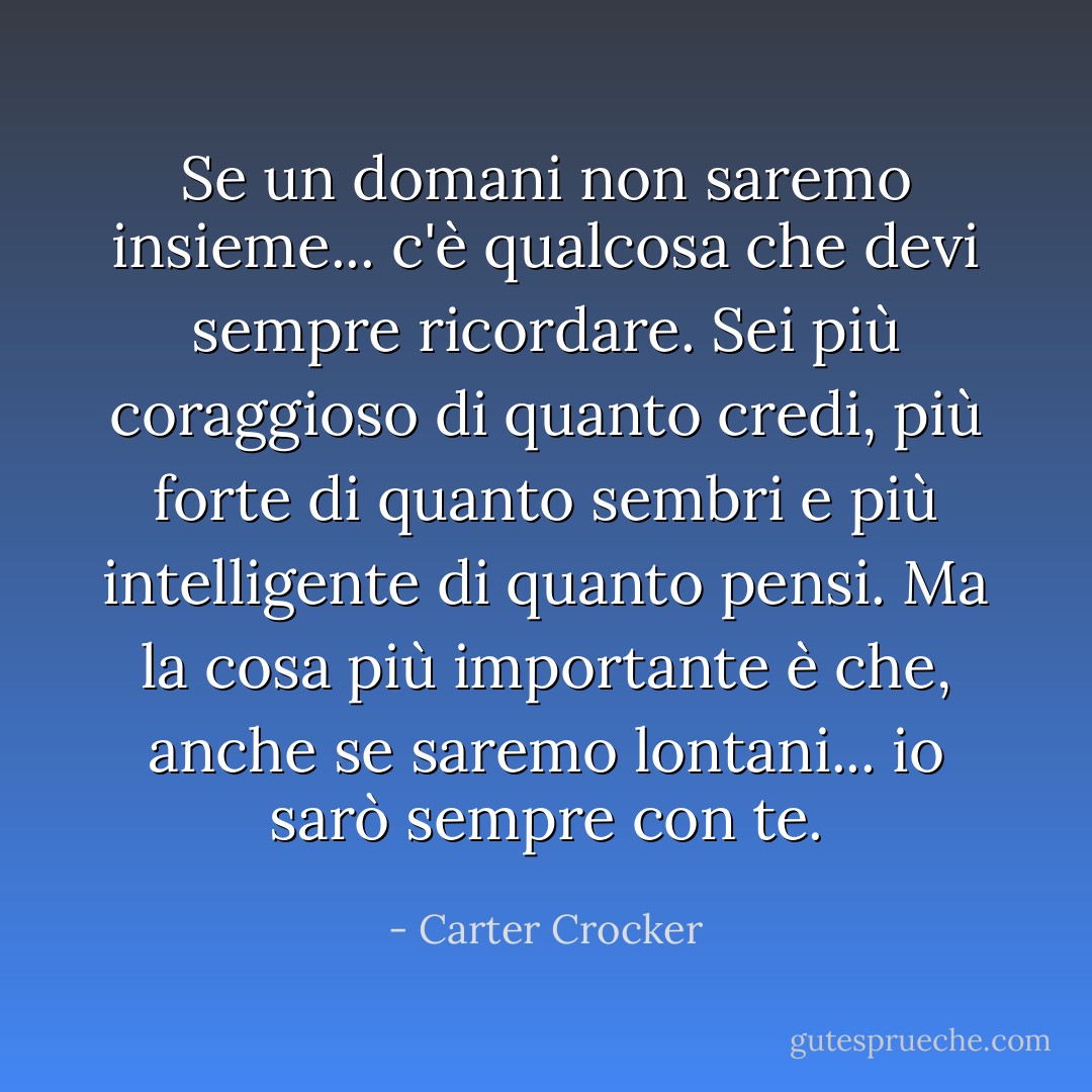 Se un domani non saremo insieme... c'è qualcosa che devi sempre ricordare. Sei più coraggioso di quanto credi, più forte di quanto sembri e più intelligente di quanto pensi. Ma la cosa più importante è che, anche se saremo lontani... io sarò sempre con te. - Carter Crocker