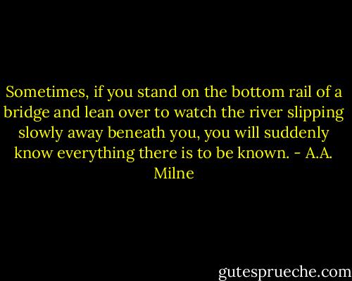 Sometimes, if you stand on the bottom rail of a bridge and lean over to watch the river slipping slowly away beneath you, you will suddenly know everything there is to be known. - A.A. Milne