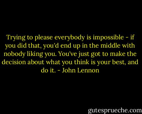 Trying to please everybody is impossible - if you did that, you'd end up in the middle with nobody liking you. You've just got to make the decision about what you think is your best, and do it. - John Lennon