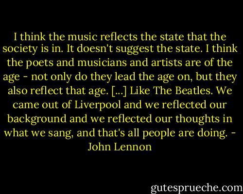 I think the music reflects the state that the society is in. It doesn't suggest the state. I think the poets and musicians and artists are of the age - not only do they lead the age on, but they also reflect that age. [...] Like The Beatles. We came out of Liverpool and we reflected our background and we reflected our thoughts in what we sang, and that's all people are doing. - John Lennon