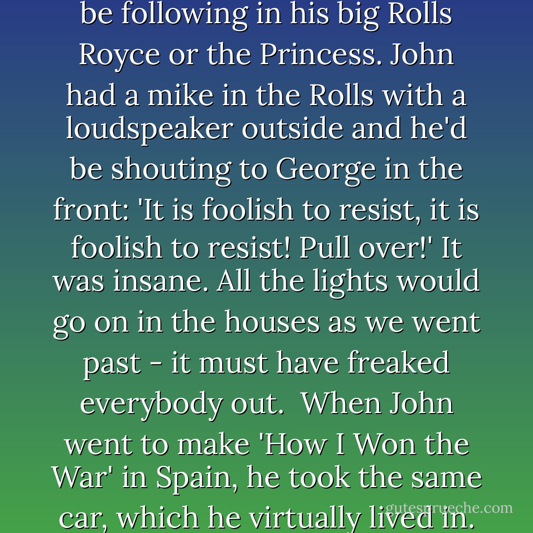Paul: 'After recording sessions, at two or three in the morning, we'd be careering through the villages on the way to Weybridge, shouting 'weyhey' and driving much too fast. George would perhaps be in his Ferrari - he was quite a fast driver - and John and I would be following in his big Rolls Royce or the Princess. John had a mike in the Rolls with a loudspeaker outside and he'd be shouting to George in the front: 'It is foolish to resist, it is foolish to resist! Pull over!' It was insane. All the lights would go on in the houses as we went past - it must have freaked everybody out.<br /><br />When John went to make 'How I Won the War' in Spain, he took the same car, which he virtually lived in. It had blacked-out windows and you could never see who was in it, so it was perfect. John didn't come out of it - he just used to talk to the people outside through the microphone: 'Get away from the car! Get away! - Paul McCartney