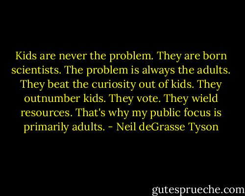 Kids are never the problem. They are born scientists. The problem is always the adults. They beat the curiosity out of kids. They outnumber kids. They vote. They wield resources. That's why my public focus is primarily adults. - Neil deGrasse Tyson