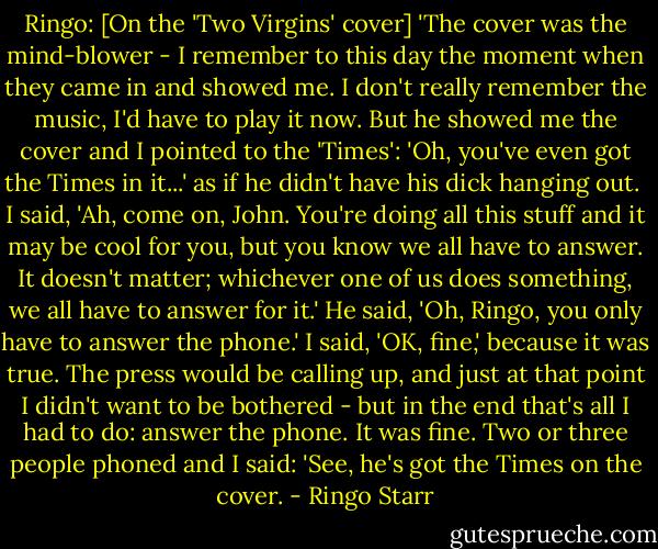 Ringo: [On the 'Two Virgins' cover]<br />'The cover was the mind-blower - I remember to this day the moment when they came in and showed me. I don't really remember the music, I'd have to play it now. But he showed me the cover and I pointed to the 'Times': 'Oh, you've even got the Times in it...' as if he didn't have his dick hanging out.<br /><br />I said, 'Ah, come on, John. You're doing all this stuff and it may be cool for you, but you know we all have to answer. It doesn't matter; whichever one of us does something, we all have to answer for it.' He said, 'Oh, Ringo, you only have to answer the phone.' I said, 'OK, fine,' because it was true. The press would be calling up, and just at that point I didn't want to be bothered - but in the end that's all I had to do: answer the phone. It was fine. Two or three people phoned and I said: 'See, he's got the Times on the cover. - Ringo Starr