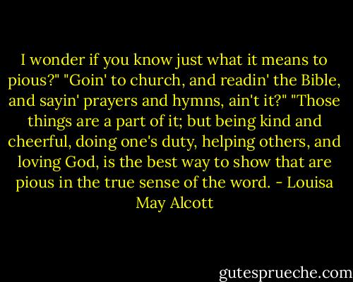 I wonder if you know just what it means to pious?"<br />"Goin' to church, and readin' the Bible, and sayin' prayers and hymns, ain't it?"<br />"Those things are a part of it; but being kind and cheerful, doing one's duty, helping others, and loving God, is the best way to show that are pious in the true sense of the word. - Louisa May Alcott