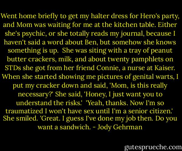 Went home briefly to get my halter dress for Hero's party, and Mom was waiting for me at the kitchen table. Either she's psychic, or she totally reads my journal, because I haven't said a word about Ben, but somehow she knows something is up.<br /><br />She was siting with a tray of peanut butter crackers, milk, and about twenty pamphlets on STDs she got from her friend Connie, a nurse at Kaiser. When she started showing me pictures of genital warts, I put my cracker down and said, 'Mom, is this really necessary?' She said, 'Honey, I just want you to understand the risks.'<br /><br />'Yeah, thanks. Now I'm so traumatized I won't have sex until I'm a senior citizen.'<br /><br />She smiled. 'Great. I guess I've done my job then. Do you want a sandwich. - Jody Gehrman