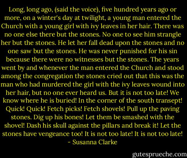 Long, long ago, (said the voice), five hundred years ago or more, on a winter's day at twilight, a young man entered the Church with a young girl with ivy leaves in her hair. There was no one else there but the stones. No one to see him strangle her but the stones. He let her fall dead upon the stones and no one saw but the stones. He was never punished for his sin because there were no witnesses but the stones. The years went by and whenever the man entered the Church and stood among the congregation the stones cried out that this was the man who had murdered the girl with the ivy leaves wound into her hair, but no one ever heard us. But it is not too late! We know where he is buried! In the corner of the south transept! Quick! Quick! Fetch picks! Fetch shovels! Pull up the paving stones. Dig up his bones! Let them be smashed with the shovel! Dash his skull against the pillars and break it! Let the stones have vengeance too! It is not too late! It is not too late! - Susanna Clarke