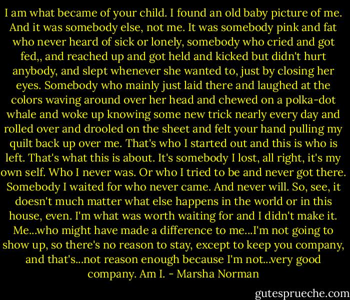 I am what became of your child. I found an old baby picture of me. And it was somebody else, not me. It was somebody pink and fat who never heard of sick or lonely, somebody who cried and got fed,, and reached up and got held and kicked but didn't hurt anybody, and slept whenever she wanted to, just by closing her eyes. Somebody who mainly just laid there and laughed at the colors waving around over her head and chewed on a polka-dot whale and woke up knowing some new trick nearly every day and rolled over and drooled on the sheet and felt your hand pulling my quilt back up over me. That's who I started out and this is who is left. That's what this is about. It's somebody I lost, all right, it's my own self. Who I never was. Or who I tried to be and never got there. Somebody I waited for who never came. And never will. So, see, it doesn't much matter what else happens in the world or in this house, even. I'm what was worth waiting for and I didn't make it. Me...who might have made a difference to me...I'm not going to show up, so there's no reason to stay, except to keep you company, and that's...not reason enough because I'm not...very good company. Am I. - Marsha Norman