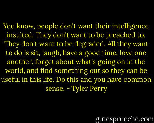 You know, people don't want their intelligence insulted. They don't want to be preached to. They don't want to be degraded. All they want to do is sit, laugh, have a good time, love one another, forget about what's going on in the world, and find something out so they can be useful in this life. Do this and you have common sense. - Tyler Perry