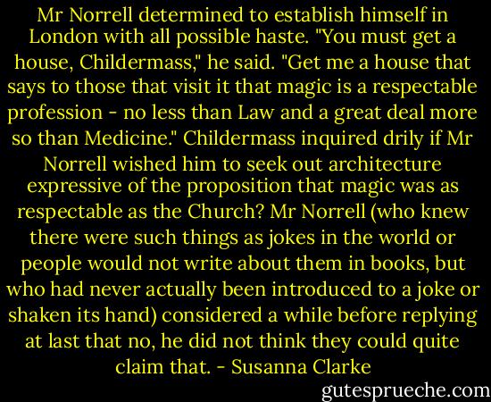 Mr Norrell determined to establish himself in London with all possible haste. "You must get a house, Childermass," he said. "Get me a house that says to those that visit it that magic is a respectable profession - no less than Law and a great deal more so than Medicine."<br />Childermass inquired drily if Mr Norrell wished him to seek out architecture expressive of the proposition that magic was as respectable as the Church?<br />Mr Norrell (who knew there were such things as jokes in the world or people would not write about them in books, but who had never actually been introduced to a joke or shaken its hand) considered a while before replying at last that no, he did not think they could quite claim that. - Susanna Clarke