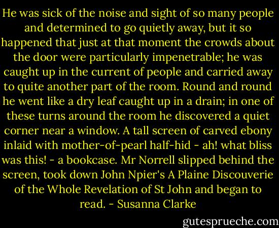 He was sick of the noise and sight of so many people and determined to go quietly away, but it so happened that just at that moment the crowds about the door were particularly impenetrable; he was caught up in the current of people and carried away to quite another part of the room. Round and round he went like a dry leaf caught up in a drain; in one of these turns around the room he discovered a quiet corner near a window. A tall screen of carved ebony inlaid with mother-of-pearl half-hid - ah! what bliss was this! - a bookcase. Mr Norrell slipped behind the screen, took down John Npier's A Plaine Discouverie of the Whole Revelation of St John and began to read. - Susanna Clarke