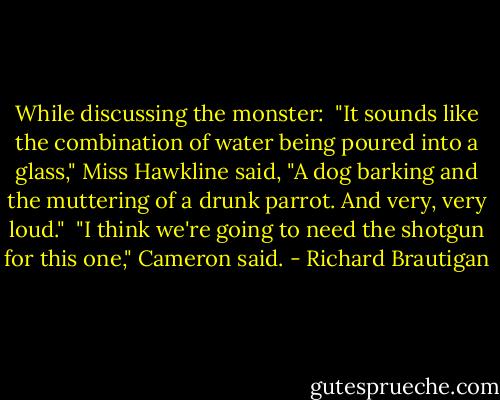 While discussing the monster:<br /><br />"It sounds like the combination of water being poured into a glass," Miss Hawkline said, "A dog barking and the muttering of a drunk parrot. And very, very loud."<br /><br />"I think we're going to need the shotgun for this one," Cameron said. - Richard Brautigan