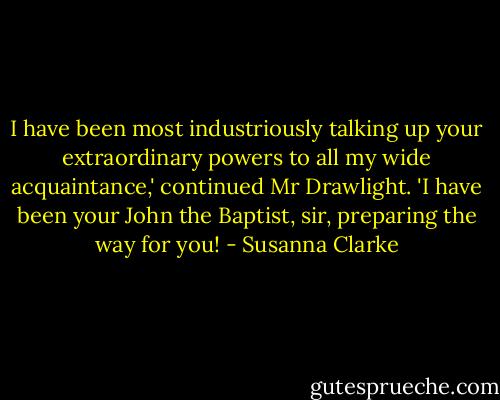 I have been most industriously talking up your extraordinary powers to all my wide acquaintance,' continued Mr Drawlight. 'I have been your John the Baptist, sir, preparing the way for you! - Susanna Clarke