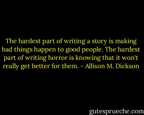 The hardest part of writing a story is making bad things happen to good people. The hardest part of writing horror is knowing that it won't really get better for them. - Allison M. Dickson