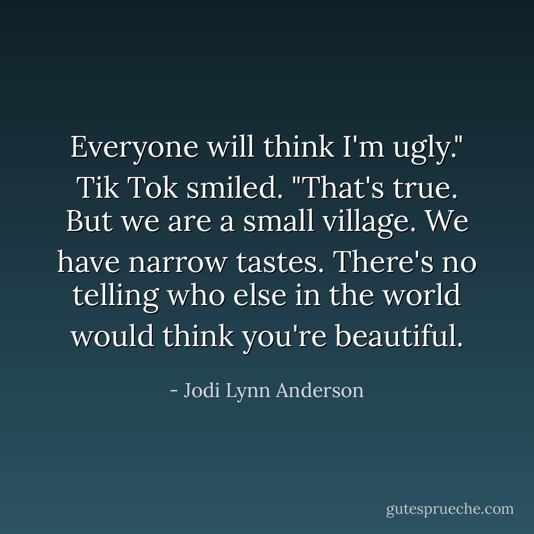 Everyone will think I'm ugly."<br />Tik Tok smiled. "That's true. But we are a small village. We have narrow tastes. There's no telling who else in the world would think you're beautiful. - Jodi Lynn Anderson