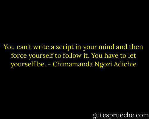 You can't write a script in your mind and then force yourself to follow it. You have to let yourself be. - Chimamanda Ngozi Adichie