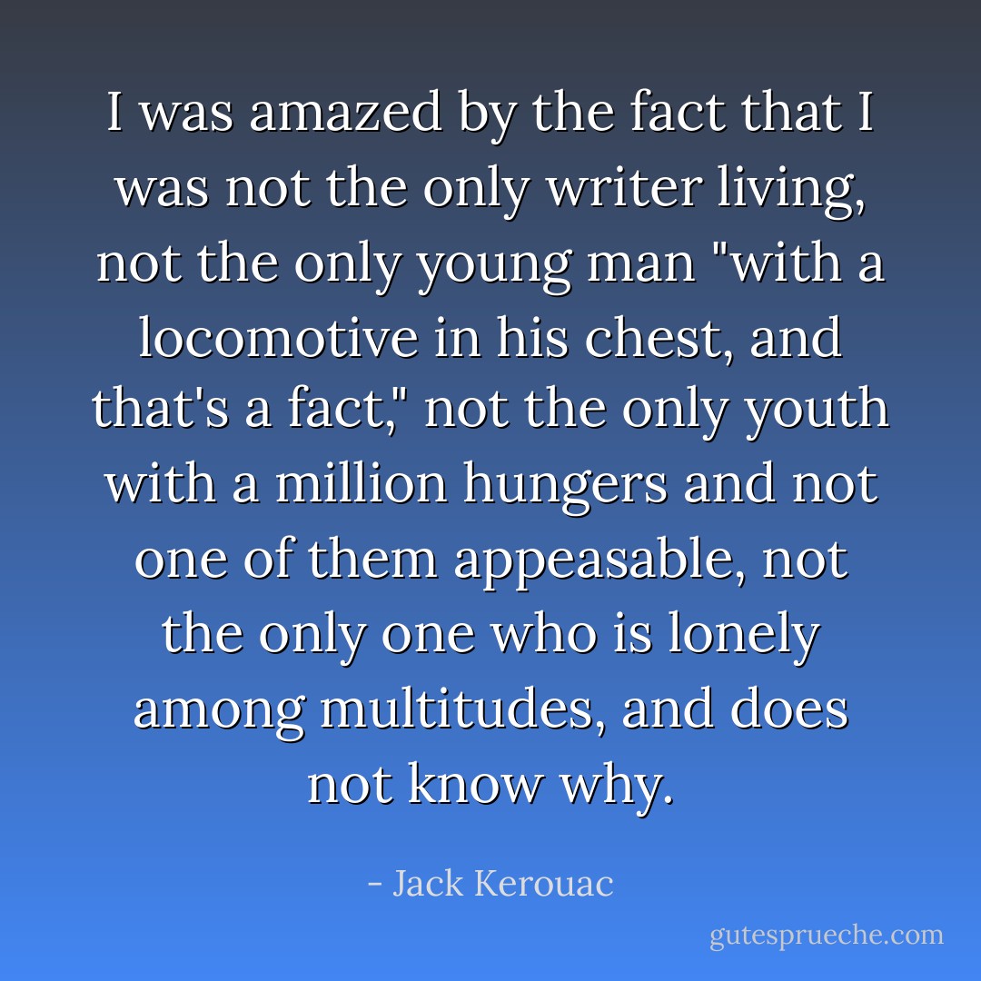 I was amazed by the fact that I was not the only writer living, not the only young man "with a locomotive in his chest, and that's a fact," not the only youth with a million hungers and not one of them appeasable, not the only one who is lonely among multitudes, and does not know why. - Jack Kerouac