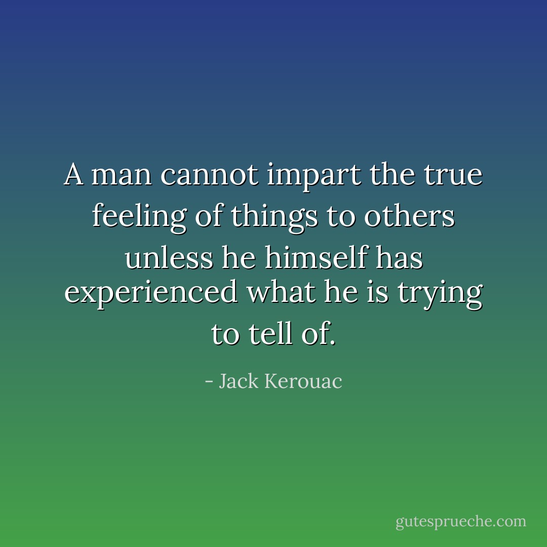 A man cannot impart the true feeling of things to others unless he himself has experienced what he is trying to tell of. - Jack Kerouac