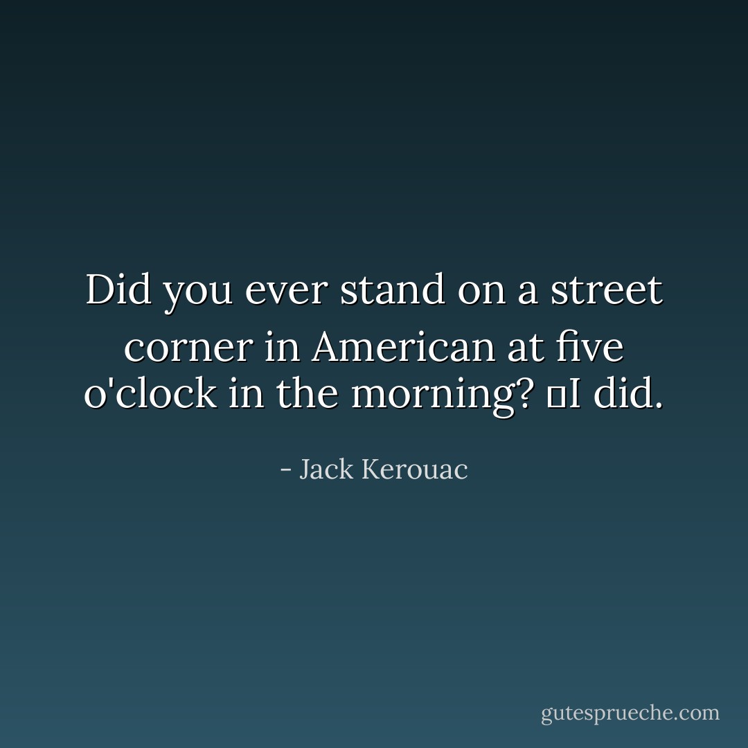 Did you ever stand on a street corner in American at five o'clock in the morning?<br />	I did. - Jack Kerouac