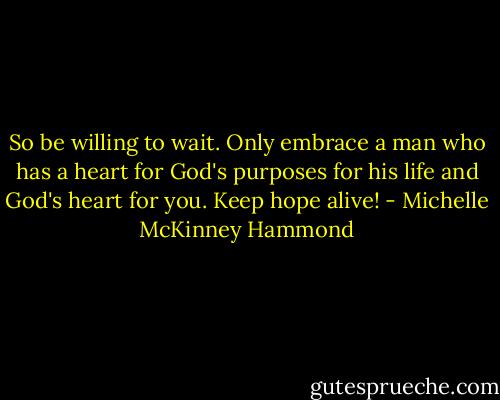 So be willing to wait. Only embrace a man who has a heart for God's purposes for his life and God's heart for you. Keep hope alive! - Michelle McKinney Hammond