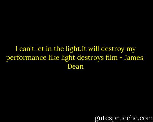 I can't let in the light.It will destroy my performance like light destroys film - James  Dean