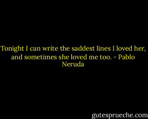 Tonight I can write the saddest lines<br />I loved her, and sometimes she loved me too. - Pablo Neruda