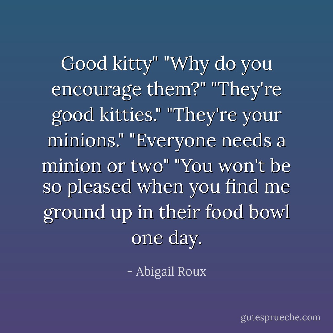 Good kitty"<br />"Why do you encourage them?"<br />"They're good kitties."<br />"They're your minions."<br />"Everyone needs a minion or two"<br />"You won't be so pleased when you find me ground up in their food bowl one day. - Abigail Roux
