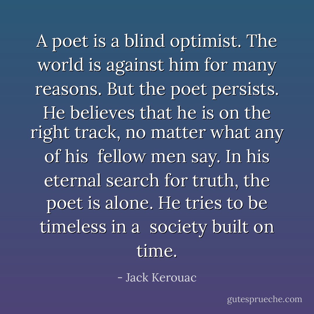 A poet is a blind optimist.<br />The world is against him for<br />many reasons. But the<br />poet persists. He believes<br />that he is on the right track,<br />no matter what any of his <br />fellow men say. In his<br />eternal search for truth, the<br />poet is alone.<br />He tries to be timeless in a <br />society built on time. - Jack Kerouac
