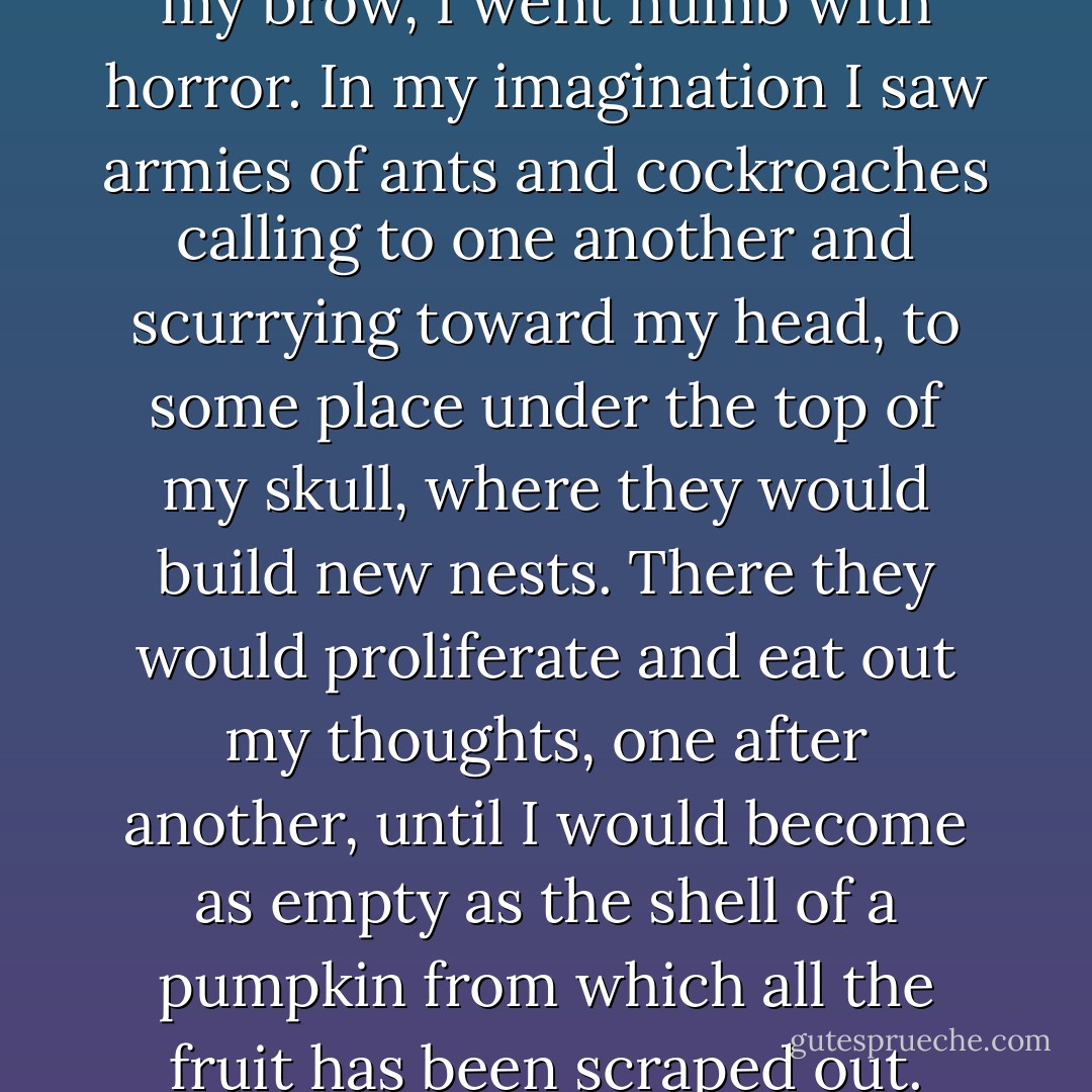 At times, feeling the wind on my brow, I went numb with horror. In my imagination I saw armies of ants and cockroaches calling to one another and scurrying toward my head, to some place under the top of my skull, where they would build new nests. There they would proliferate and eat out my thoughts, one after another, until I would become as empty as the shell of a pumpkin from which all the fruit has been scraped out. - Jerzy Kosiński