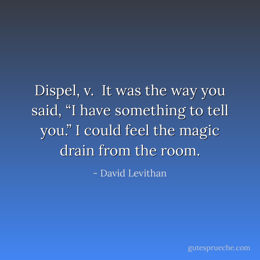 Dispel, v. <br />It was the way you said, “I have something to tell you.” I could feel the magic drain from the room. - David Levithan