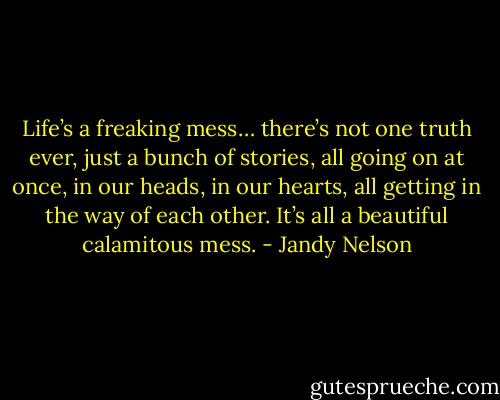 Life’s a freaking mess… there’s not one truth ever, just a bunch of stories, all going on at once, in our heads, in our hearts, all getting in the way of each other. It’s all a beautiful calamitous mess. - Jandy Nelson