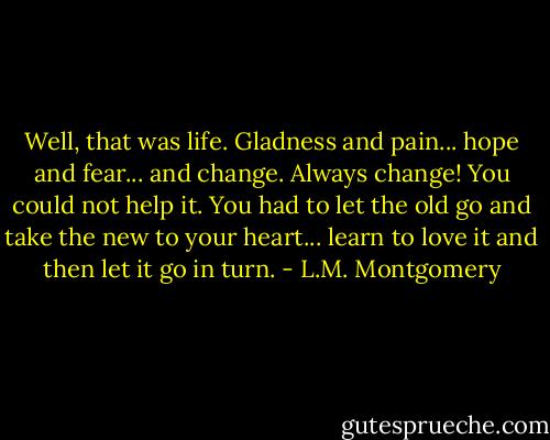 Well, that was life. Gladness and pain... hope and fear... and change. Always change! You could not help it. You had to let the old go and take the new to your heart... learn to love it and then let it go in turn. - L.M. Montgomery