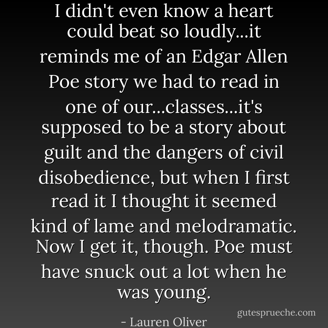 I didn't even know a heart could beat so loudly...it reminds me of an Edgar Allen Poe story we had to read in one of our...classes...it's supposed to be a story about guilt and the dangers of civil disobedience, but when I first read it I thought it seemed kind of lame and melodramatic. Now I get it, though. Poe must have snuck out a lot when he was young. - Lauren Oliver