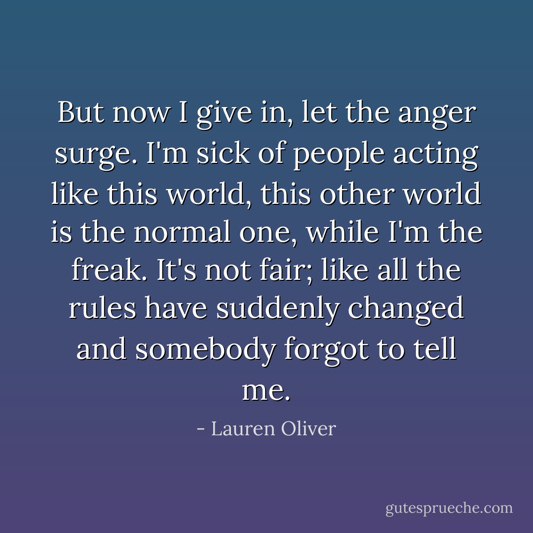 But now I give in, let the anger surge. I'm sick of people acting like this world, this other world is the normal one, while I'm the freak. It's not fair; like all the rules have suddenly changed and somebody forgot to tell me. - Lauren Oliver