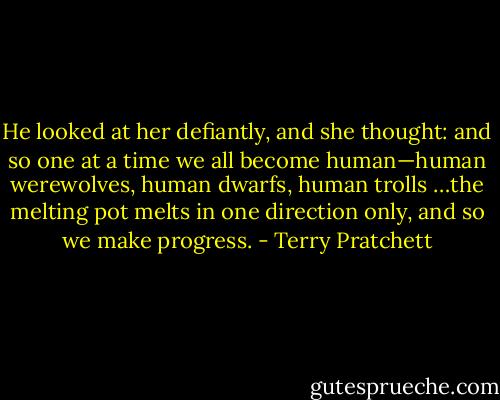He looked at her defiantly, and she thought: and so one at a time we all become human—human werewolves, human dwarfs, human trolls …the melting pot melts in one direction only, and so we make progress. - Terry Pratchett