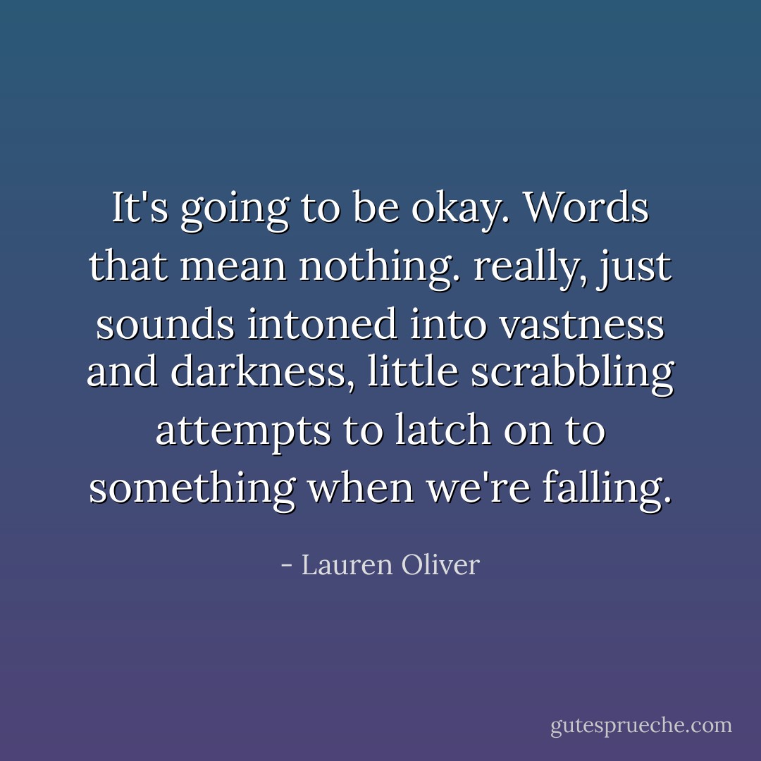 It's going to be okay. Words that mean nothing. really, just sounds intoned into vastness and darkness, little scrabbling attempts to latch on to something when we're falling. - Lauren Oliver